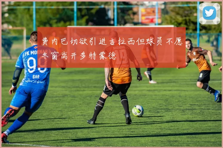 费内巴切欲引进吉拉西但球员不愿冬窗离开多特蒙德