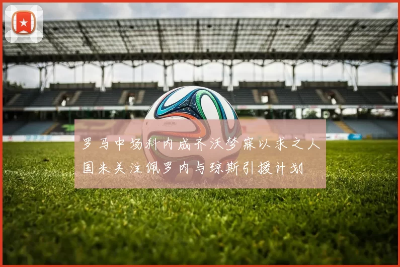 罗马中场科内成齐沃梦寐以求之人国米关注佩罗内与琼斯引援计划