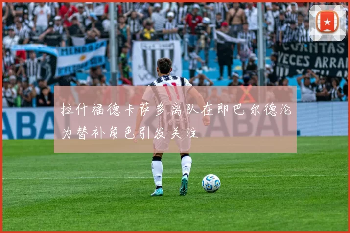 拉什福德卡萨多离队在即巴尔德沦为替补角色引发关注