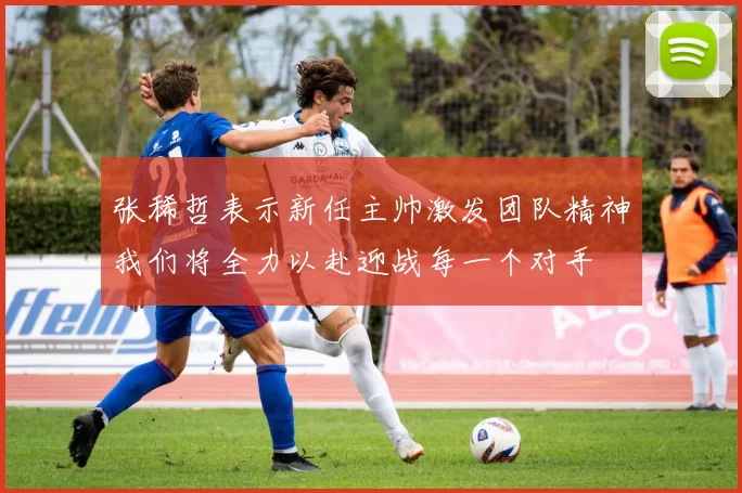 张稀哲表示新任主帅激发团队精神我们将全力以赴迎战每一个对手