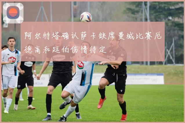 阿尔特塔确认萨卡缺席曼城比赛厄德高和廷伯伤情待定