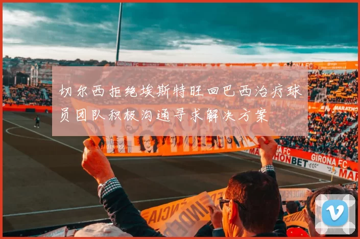 切尔西拒绝埃斯特旺回巴西治疗球员团队积极沟通寻求解决方案