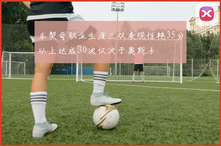 东契奇职业生涯三双表现惊艳35分以上达成30次仅次于奥斯卡