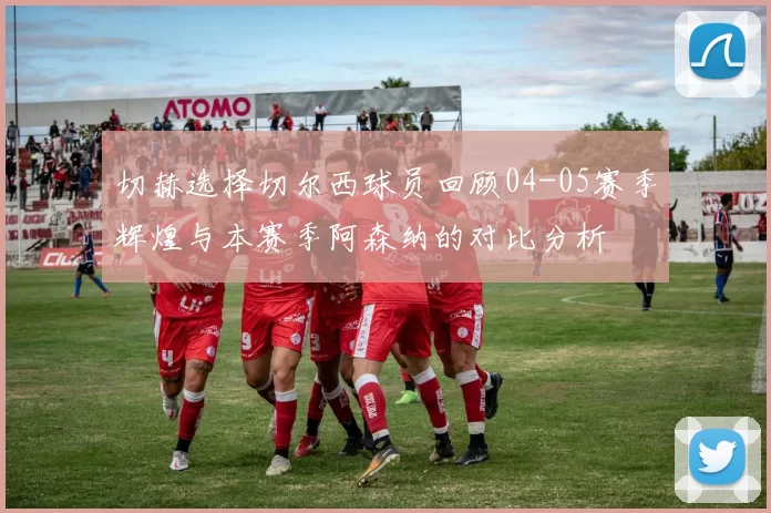 切赫选择切尔西球员回顾04-05赛季辉煌与本赛季阿森纳的对比分析
