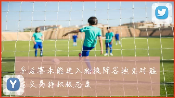 季后赛未能进入轮换阵容迪克对猛龙交易持积极态度
