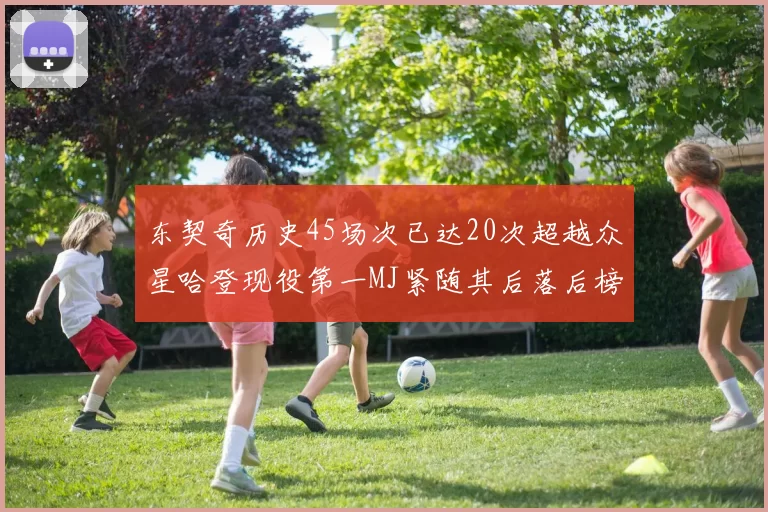 东契奇历史45场次已达20次超越众星哈登现役第一MJ紧随其后落后榜首100场
