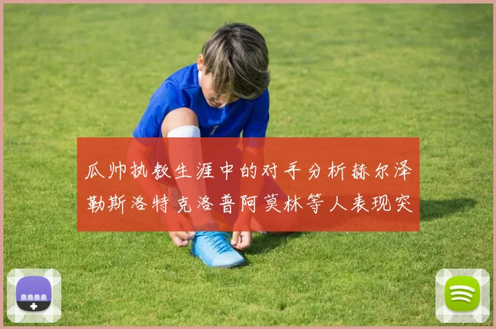 瓜帅执教生涯中的对手分析赫尔泽勒斯洛特克洛普阿莫林等人表现突出