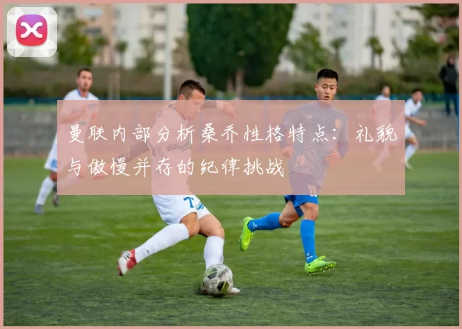 曼联内部分析桑乔性格特点：礼貌与傲慢并存的纪律挑战