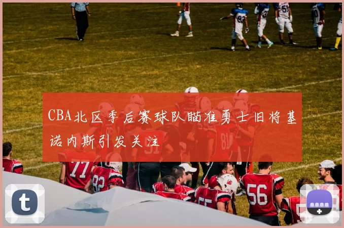 CBA北区季后赛球队瞄准勇士旧将基诺内斯引发关注