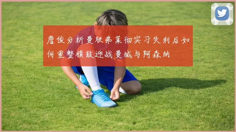 詹俊分析曼联弗莱彻实习失利后如何重整旗鼓迎战曼城与阿森纳