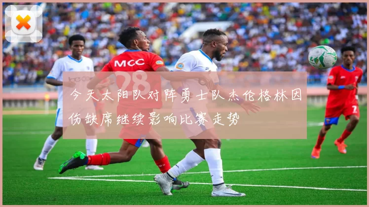 今天太阳队对阵勇士队杰伦格林因伤缺席继续影响比赛走势