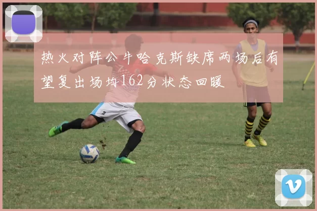热火对阵公牛哈克斯缺席两场后有望复出场均162分状态回暖