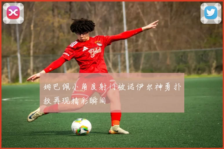 姆巴佩小角度射门被诺伊尔神勇扑救再现精彩瞬间
