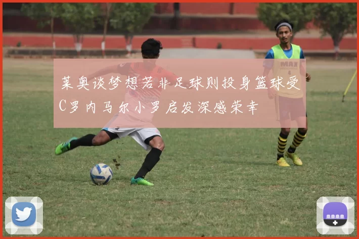 莱奥谈梦想若非足球则投身篮球受C罗内马尔小罗启发深感荣幸