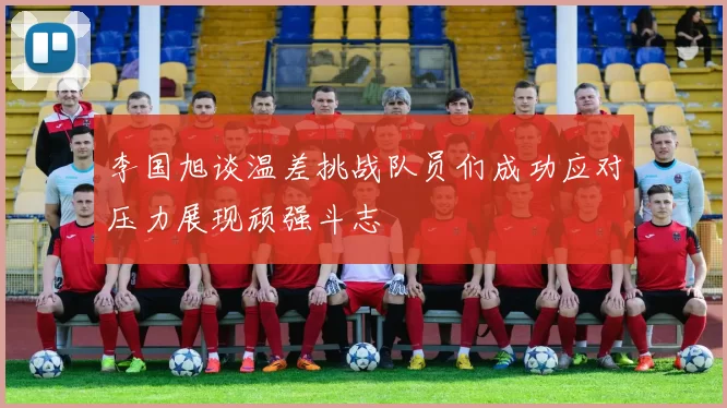 李国旭谈温差挑战队员们成功应对压力展现顽强斗志