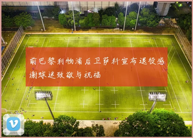 前巴黎利物浦后卫萨科宣布退役感谢球迷致敬与祝福