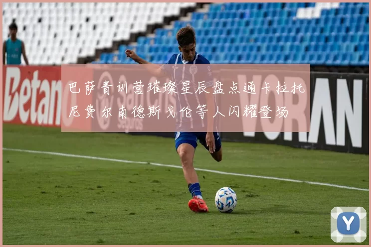 巴萨青训营璀璨星辰盘点通卡拉托尼费尔南德斯戈伦等人闪耀登场